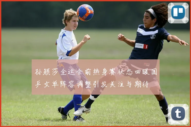 孙颖莎全运会前热身赛状态回暖国乒女单阵容调整引发关注与期待