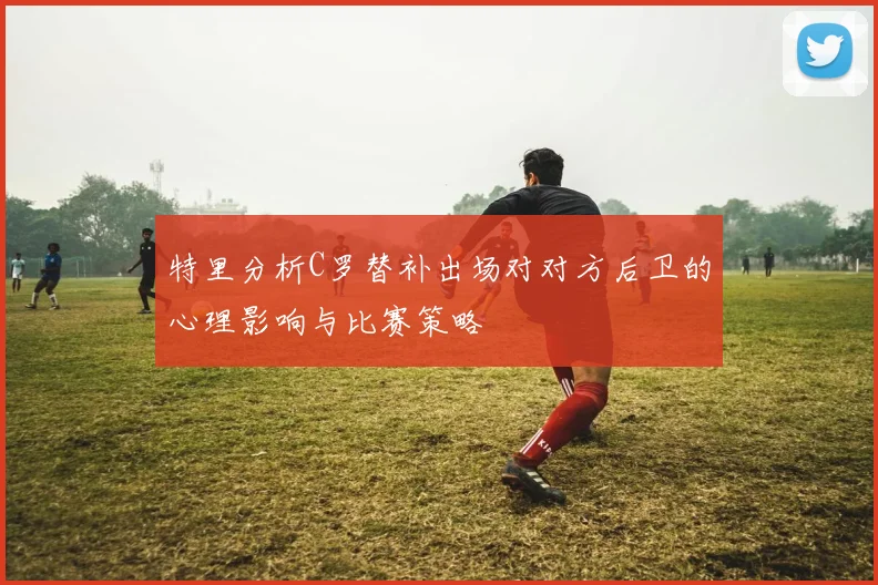 特里分析C罗替补出场对对方后卫的心理影响与比赛策略