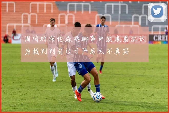 周琦对布伦森垫脚事件发表看法认为裁判判罚过于严厉太不真实