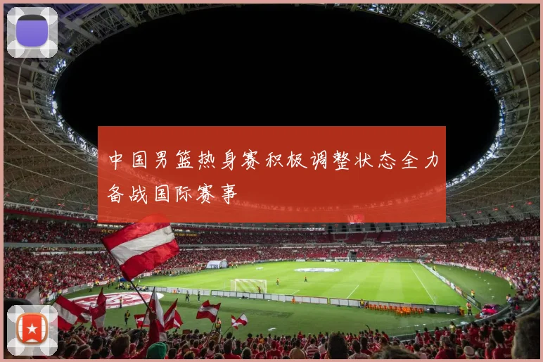 中国男篮热身赛积极调整状态全力备战国际赛事